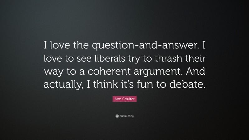 Ann Coulter Quote: “I love the question-and-answer. I love to see liberals try to thrash their way to a coherent argument. And actually, I think it’s fun to debate.”
