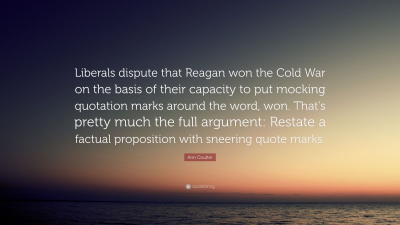 Ann Coulter Quote: “Liberals dispute that Reagan won the Cold War on the basis of their capacity to put mocking quotation marks around the word, won. That’s pretty much the full argument: Restate a factual proposition with sneering quote marks.”