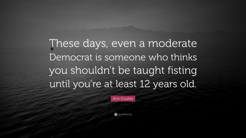 Ann Coulter Quote: “These days, even a moderate Democrat is someone who thinks you shouldn’t be taught fisting until you’re at least 12 years old.”