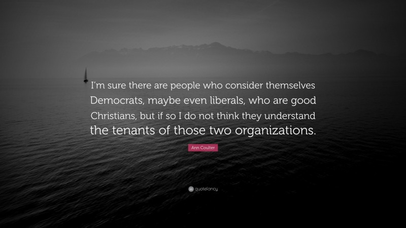 Ann Coulter Quote: “I’m sure there are people who consider themselves Democrats, maybe even liberals, who are good Christians, but if so I do not think they understand the tenants of those two organizations.”
