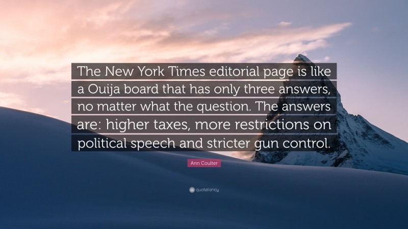 Ann Coulter Quote: “The New York Times editorial page is like a Ouija board that has only three answers, no matter what the question. The answers are: higher taxes, more restrictions on political speech and stricter gun control.”