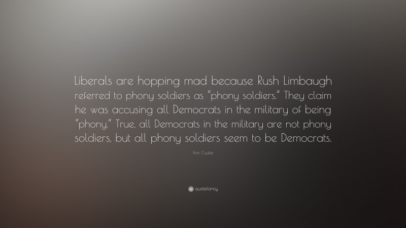 Ann Coulter Quote: “Liberals are hopping mad because Rush Limbaugh referred to phony soldiers as “phony soldiers.” They claim he was accusing all Democrats in the military of being “phony.” True, all Democrats in the military are not phony soldiers, but all phony soldiers seem to be Democrats.”