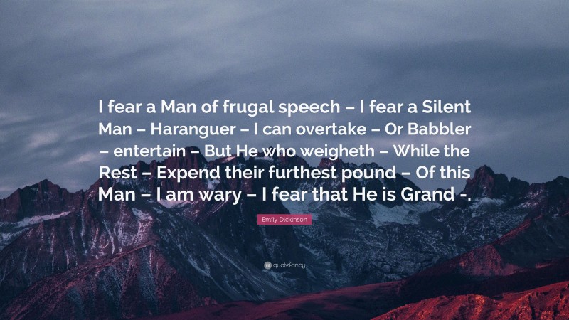 Emily Dickinson Quote: “I fear a Man of frugal speech – I fear a Silent Man – Haranguer – I can overtake – Or Babbler – entertain – But He who weigheth – While the Rest – Expend their furthest pound – Of this Man – I am wary – I fear that He is Grand -.”