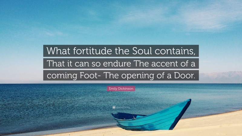 Emily Dickinson Quote: “What fortitude the Soul contains, That it can so endure The accent of a coming Foot- The opening of a Door.”