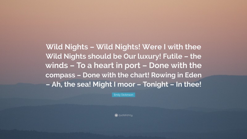 Emily Dickinson Quote: “Wild Nights – Wild Nights! Were I with thee Wild Nights should be Our luxury! Futile – the winds – To a heart in port – Done with the compass – Done with the chart! Rowing in Eden – Ah, the sea! Might I moor – Tonight – In thee!”