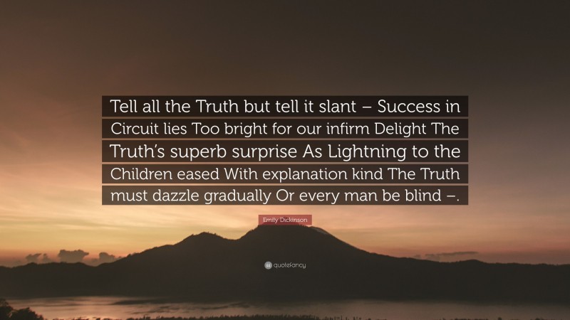 Emily Dickinson Quote: “Tell all the Truth but tell it slant – Success in Circuit lies Too bright for our infirm Delight The Truth’s superb surprise As Lightning to the Children eased With explanation kind The Truth must dazzle gradually Or every man be blind –.”