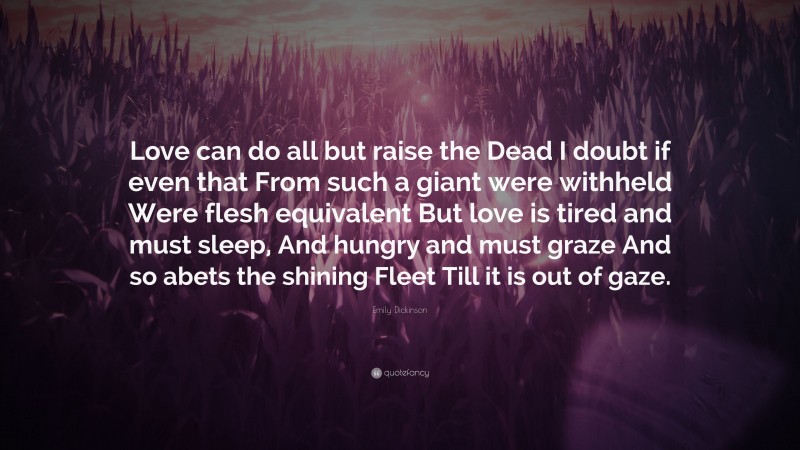Emily Dickinson Quote: “Love can do all but raise the Dead I doubt if even that From such a giant were withheld Were flesh equivalent But love is tired and must sleep, And hungry and must graze And so abets the shining Fleet Till it is out of gaze.”
