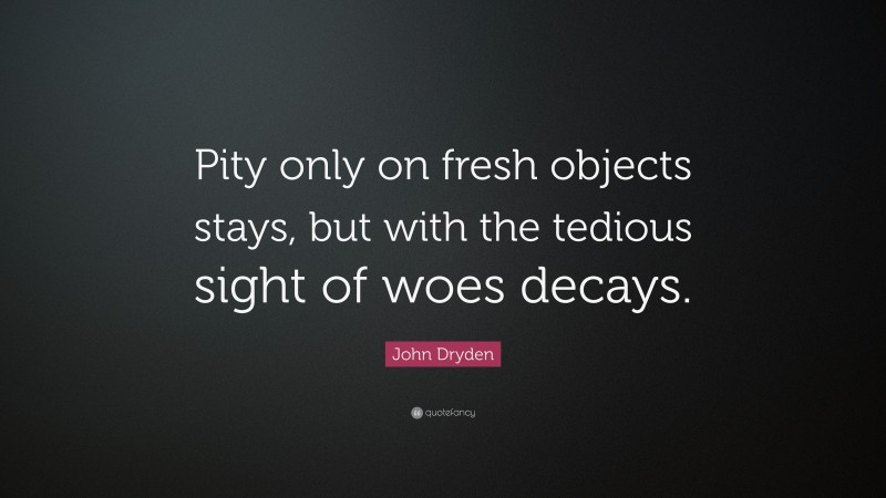 John Dryden Quote: “Pity only on fresh objects stays, but with the tedious sight of woes decays.”