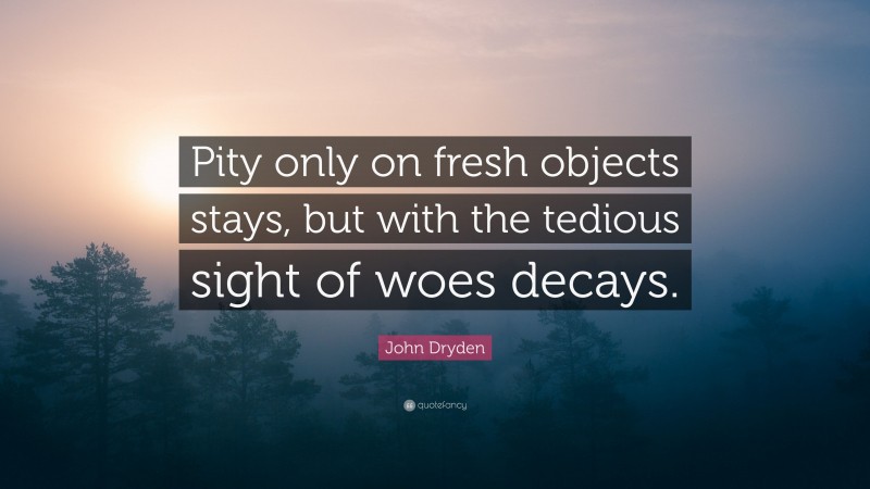 John Dryden Quote: “Pity only on fresh objects stays, but with the tedious sight of woes decays.”