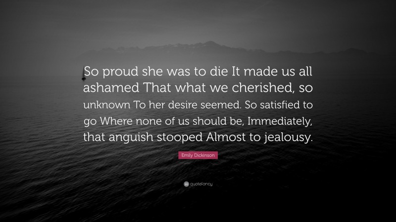 Emily Dickinson Quote: “So proud she was to die It made us all ashamed That what we cherished, so unknown To her desire seemed. So satisfied to go Where none of us should be, Immediately, that anguish stooped Almost to jealousy.”