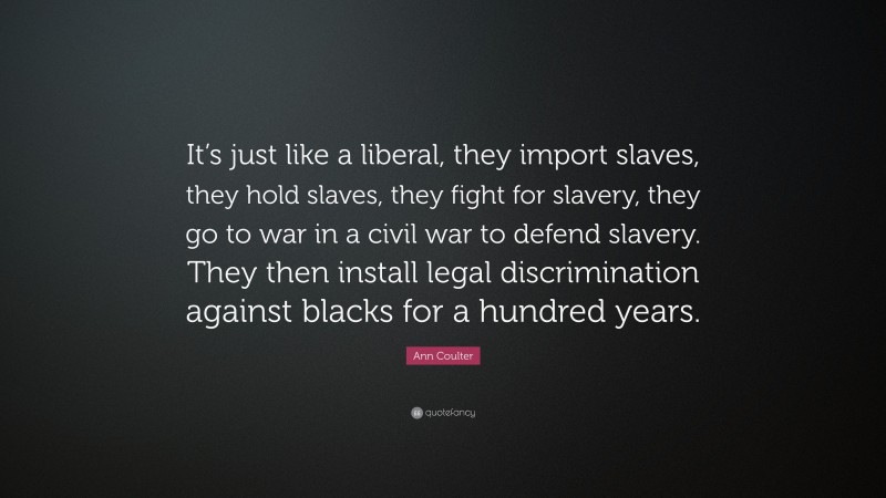 Ann Coulter Quote: “It’s just like a liberal, they import slaves, they hold slaves, they fight for slavery, they go to war in a civil war to defend slavery. They then install legal discrimination against blacks for a hundred years.”