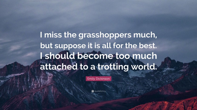 Emily Dickinson Quote: “I miss the grasshoppers much, but suppose it is all for the best. I should become too much attached to a trotting world.”