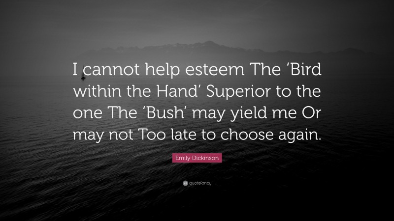 Emily Dickinson Quote: “I cannot help esteem The ‘Bird within the Hand’ Superior to the one The ‘Bush’ may yield me Or may not Too late to choose again.”
