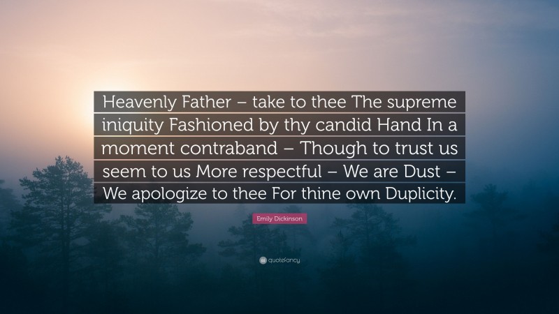 Emily Dickinson Quote: “Heavenly Father – take to thee The supreme iniquity Fashioned by thy candid Hand In a moment contraband – Though to trust us seem to us More respectful – We are Dust – We apologize to thee For thine own Duplicity.”