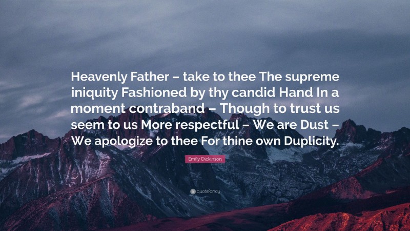 Emily Dickinson Quote: “Heavenly Father – take to thee The supreme iniquity Fashioned by thy candid Hand In a moment contraband – Though to trust us seem to us More respectful – We are Dust – We apologize to thee For thine own Duplicity.”