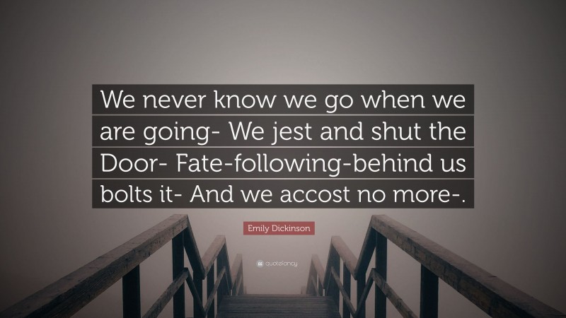 Emily Dickinson Quote: “We never know we go when we are going- We jest and shut the Door- Fate-following-behind us bolts it- And we accost no more-.”