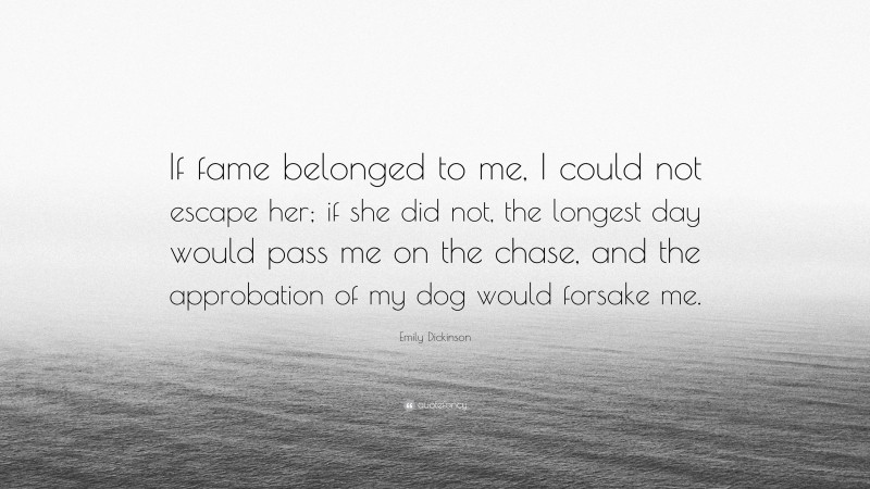 Emily Dickinson Quote: “If fame belonged to me, I could not escape her; if she did not, the longest day would pass me on the chase, and the approbation of my dog would forsake me.”