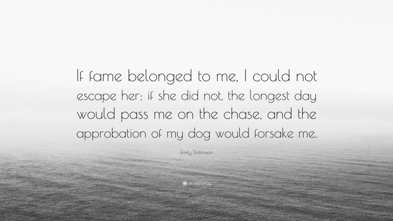 Emily Dickinson Quote: “If fame belonged to me, I could not escape her; if she did not, the longest day would pass me on the chase, and the approbation of my dog would forsake me.”
