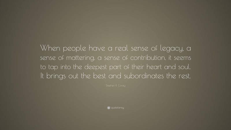 Stephen R. Covey Quote: “When people have a real sense of legacy, a sense of mattering, a sense of contribution, it seems to tap into the deepest part of their heart and soul. It brings out the best and subordinates the rest.”