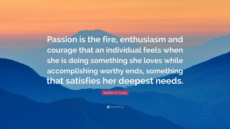 Stephen R. Covey Quote: “Passion is the fire, enthusiasm and courage that an individual feels when she is doing something she loves while accomplishing worthy ends, something that satisfies her deepest needs.”