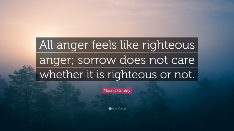 Mason Cooley Quote: “All anger feels like righteous anger; sorrow does not care whether it is righteous or not.”