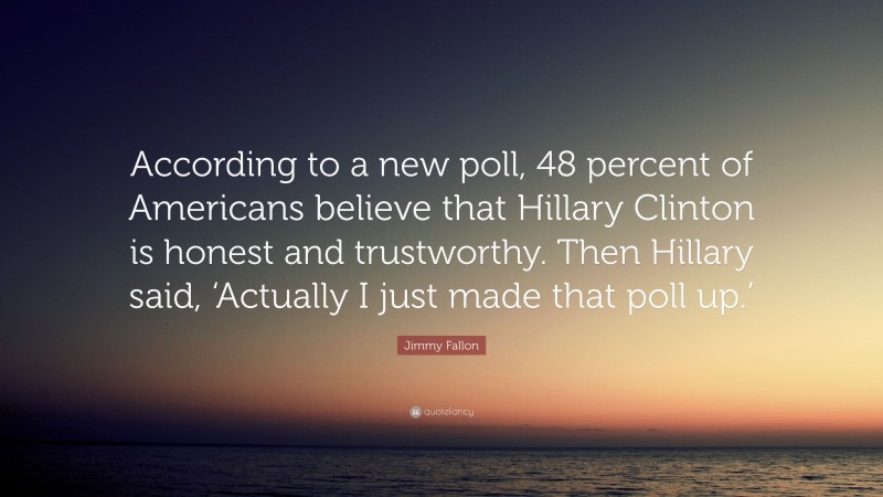 Jimmy Fallon Quote: “According to a new poll, 48 percent of Americans believe that Hillary Clinton is honest and trustworthy. Then Hillary said, ‘Actually I just made that poll up.’”