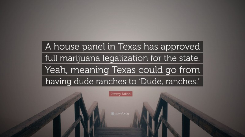 Jimmy Fallon Quote: “A house panel in Texas has approved full marijuana legalization for the state. Yeah, meaning Texas could go from having dude ranches to ‘Dude, ranches.’”