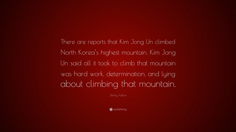 Jimmy Fallon Quote: “There are reports that Kim Jong Un climbed North Korea’s highest mountain. Kim Jong Un said all it took to climb that mountain was hard work, determination, and lying about climbing that mountain.”