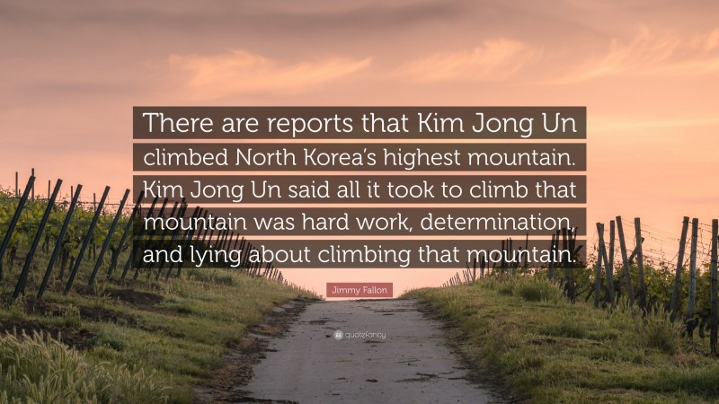 Jimmy Fallon Quote: “There are reports that Kim Jong Un climbed North Korea’s highest mountain. Kim Jong Un said all it took to climb that mountain was hard work, determination, and lying about climbing that mountain.”