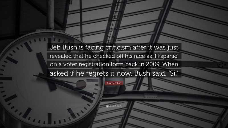 Jimmy Fallon Quote: “Jeb Bush is facing criticism after it was just revealed that he checked off his race as ‘Hispanic’ on a voter registration form back in 2009. When asked if he regrets it now, Bush said, ‘Si.’”
