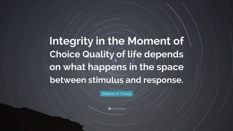 Stephen R. Covey Quote: “Integrity in the Moment of Choice Quality of life depends on what happens in the space between stimulus and response.”