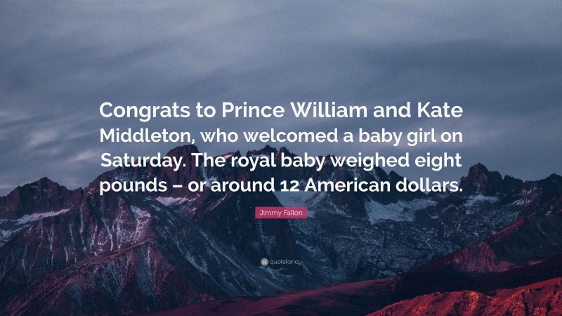 Jimmy Fallon Quote: “Congrats to Prince William and Kate Middleton, who welcomed a baby girl on Saturday. The royal baby weighed eight pounds – or around 12 American dollars.”