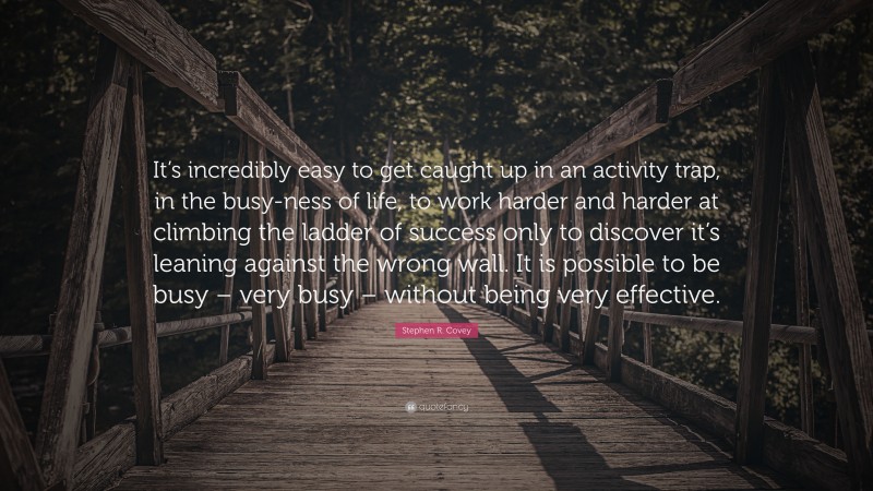 Stephen R. Covey Quote: “It’s incredibly easy to get caught up in an activity trap, in the busy-ness of life, to work harder and harder at climbing the ladder of success only to discover it’s leaning against the wrong wall. It is possible to be busy – very busy – without being very effective.”