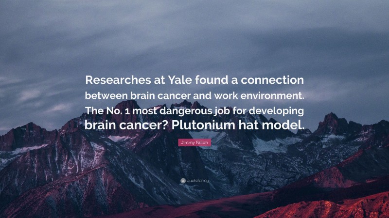 Jimmy Fallon Quote: “Researches at Yale found a connection between brain cancer and work environment. The No. 1 most dangerous job for developing brain cancer? Plutonium hat model.”