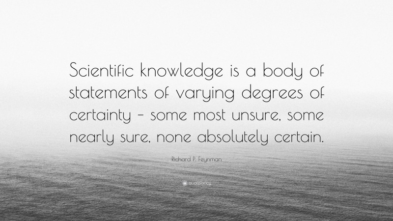 Richard P. Feynman Quote: “Scientific knowledge is a body of statements of varying degrees of certainty – some most unsure, some nearly sure, none absolutely certain.”