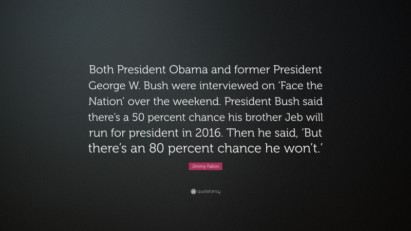 Jimmy Fallon Quote: “Both President Obama and former President George W. Bush were interviewed on ‘Face the Nation’ over the weekend. President Bush said there’s a 50 percent chance his brother Jeb will run for president in 2016. Then he said, ‘But there’s an 80 percent chance he won’t.’”