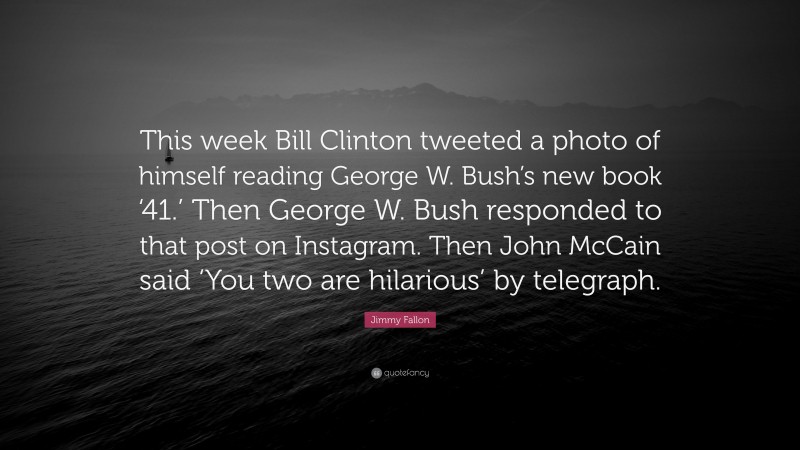 Jimmy Fallon Quote: “This week Bill Clinton tweeted a photo of himself reading George W. Bush’s new book ‘41.’ Then George W. Bush responded to that post on Instagram. Then John McCain said ‘You two are hilarious’ by telegraph.”