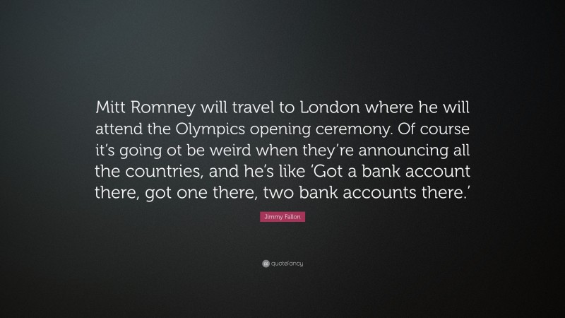 Jimmy Fallon Quote: “Mitt Romney will travel to London where he will attend the Olympics opening ceremony. Of course it’s going ot be weird when they’re announcing all the countries, and he’s like ‘Got a bank account there, got one there, two bank accounts there.’”