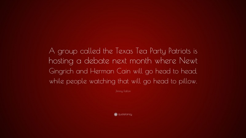 Jimmy Fallon Quote: “A group called the Texas Tea Party Patriots is hosting a debate next month where Newt Gingrich and Herman Cain will go head to head, while people watching that will go head to pillow.”