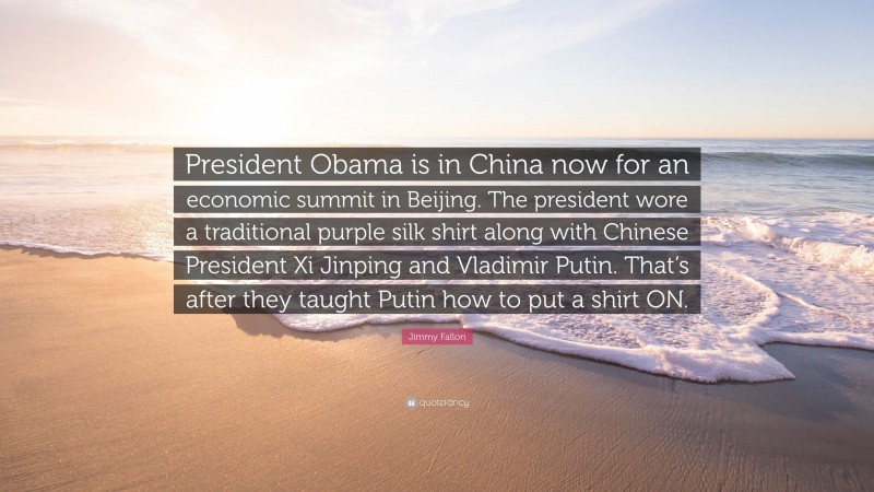 Jimmy Fallon Quote: “President Obama is in China now for an economic summit in Beijing. The president wore a traditional purple silk shirt along with Chinese President Xi Jinping and Vladimir Putin. That’s after they taught Putin how to put a shirt ON.”