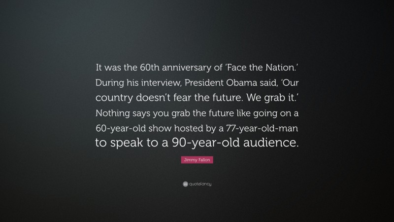 Jimmy Fallon Quote: “It was the 60th anniversary of ‘Face the Nation.’ During his interview, President Obama said, ‘Our country doesn’t fear the future. We grab it.’ Nothing says you grab the future like going on a 60-year-old show hosted by a 77-year-old-man to speak to a 90-year-old audience.”