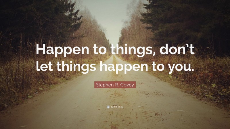Stephen R. Covey Quote: “Happen to things, don’t let things happen to you.”