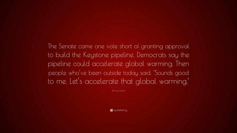 Jimmy Fallon Quote: “The Senate came one vote short of granting approval to build the Keystone pipeline. Democrats say the pipeline could accelerate global warming. Then people who’ve been outside today said, ‘Sounds good to me. Let’s accelerate that global warming.’”