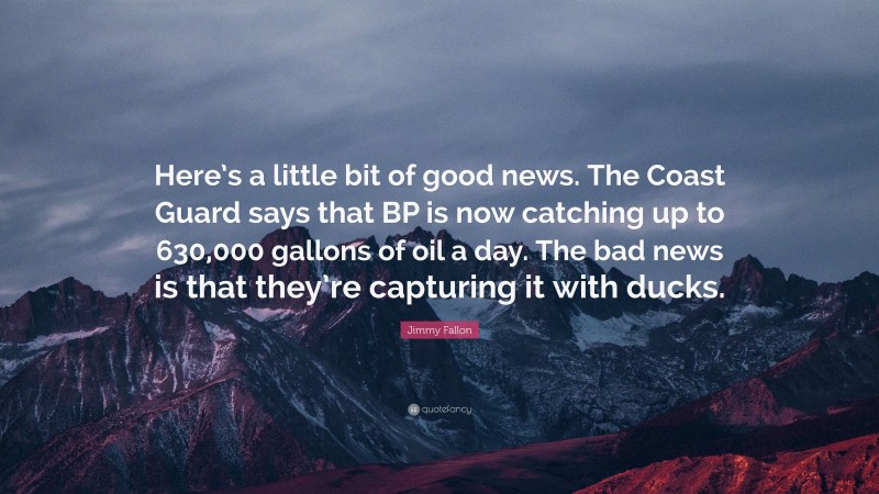 Jimmy Fallon Quote: “Here’s a little bit of good news. The Coast Guard says that BP is now catching up to 630,000 gallons of oil a day. The bad news is that they’re capturing it with ducks.”