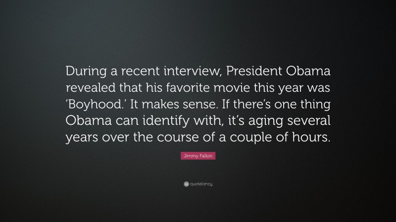 Jimmy Fallon Quote: “During a recent interview, President Obama revealed that his favorite movie this year was ‘Boyhood.’ It makes sense. If there’s one thing Obama can identify with, it’s aging several years over the course of a couple of hours.”