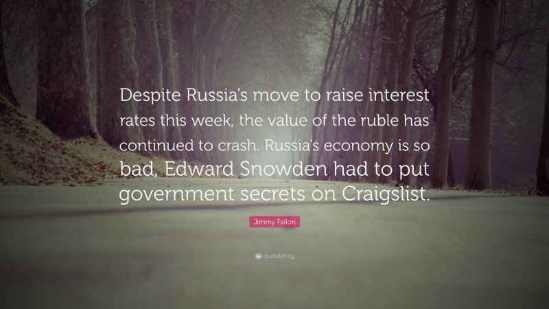 Jimmy Fallon Quote: “Despite Russia’s move to raise interest rates this week, the value of the ruble has continued to crash. Russia’s economy is so bad, Edward Snowden had to put government secrets on Craigslist.”