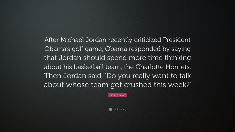Jimmy Fallon Quote: “After Michael Jordan recently criticized President Obama’s golf game, Obama responded by saying that Jordan should spend more time thinking about his basketball team, the Charlotte Hornets. Then Jordan said, ‘Do you really want to talk about whose team got crushed this week?’”