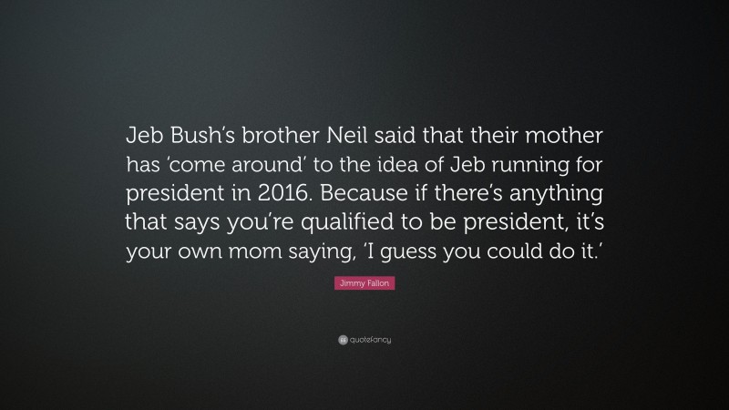 Jimmy Fallon Quote: “Jeb Bush’s brother Neil said that their mother has ‘come around’ to the idea of Jeb running for president in 2016. Because if there’s anything that says you’re qualified to be president, it’s your own mom saying, ‘I guess you could do it.’”