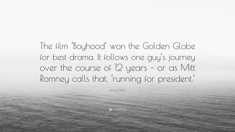 Jimmy Fallon Quote: “The film ‘Boyhood’ won the Golden Globe for best drama. It follows one guy’s journey over the course of 12 years – or as Mitt Romney calls that, ‘running for president.’”