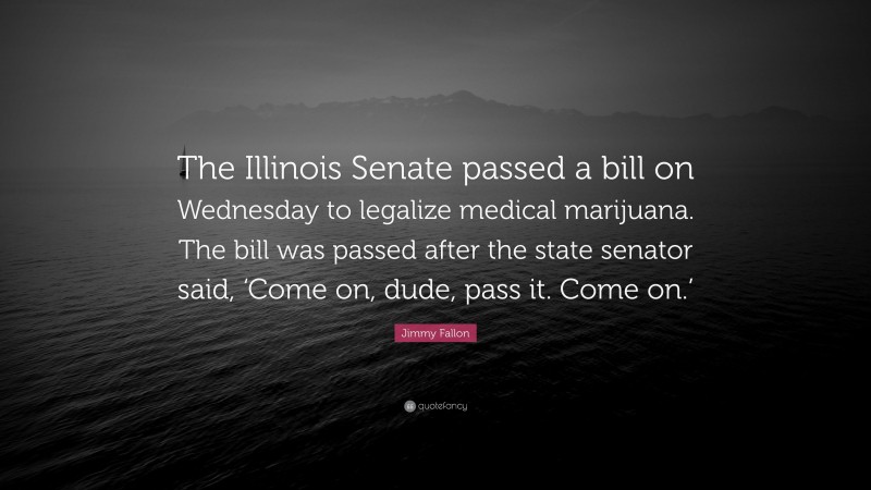 Jimmy Fallon Quote: “The Illinois Senate passed a bill on Wednesday to legalize medical marijuana. The bill was passed after the state senator said, ‘Come on, dude, pass it. Come on.’”